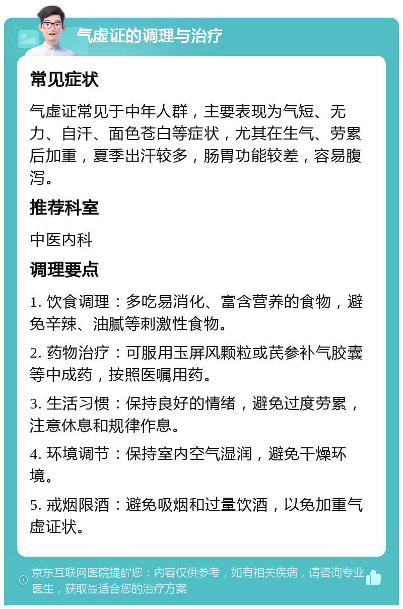 气虚证的调理与治疗 常见症状 气虚证常见于中年人群，主要表现为气短、无力、自汗、面色苍白等症状，尤其在生气、劳累后加重，夏季出汗较多，肠胃功能较差，容易腹泻。 推荐科室 中医内科 调理要点 1. 饮食调理：多吃易消化、富含营养的食物，避免辛辣、油腻等刺激性食物。 2. 药物治疗：可服用玉屏风颗粒或芪参补气胶囊等中成药，按照医嘱用药。 3. 生活习惯：保持良好的情绪，避免过度劳累，注意休息和规律作息。 4. 环境调节：保持室内空气湿润，避免干燥环境。 5. 戒烟限酒：避免吸烟和过量饮酒，以免加重气虚证状。