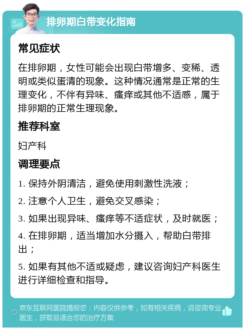 排卵期白带变化指南 常见症状 在排卵期，女性可能会出现白带增多、变稀、透明或类似蛋清的现象。这种情况通常是正常的生理变化，不伴有异味、瘙痒或其他不适感，属于排卵期的正常生理现象。 推荐科室 妇产科 调理要点 1. 保持外阴清洁，避免使用刺激性洗液； 2. 注意个人卫生，避免交叉感染； 3. 如果出现异味、瘙痒等不适症状，及时就医； 4. 在排卵期，适当增加水分摄入，帮助白带排出； 5. 如果有其他不适或疑虑，建议咨询妇产科医生进行详细检查和指导。