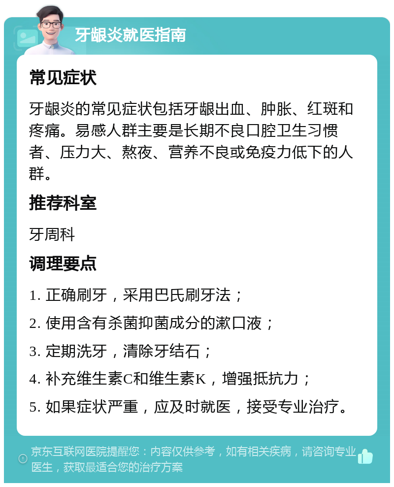 牙龈炎就医指南 常见症状 牙龈炎的常见症状包括牙龈出血、肿胀、红斑和疼痛。易感人群主要是长期不良口腔卫生习惯者、压力大、熬夜、营养不良或免疫力低下的人群。 推荐科室 牙周科 调理要点 1. 正确刷牙，采用巴氏刷牙法； 2. 使用含有杀菌抑菌成分的漱口液； 3. 定期洗牙，清除牙结石； 4. 补充维生素C和维生素K，增强抵抗力； 5. 如果症状严重，应及时就医，接受专业治疗。