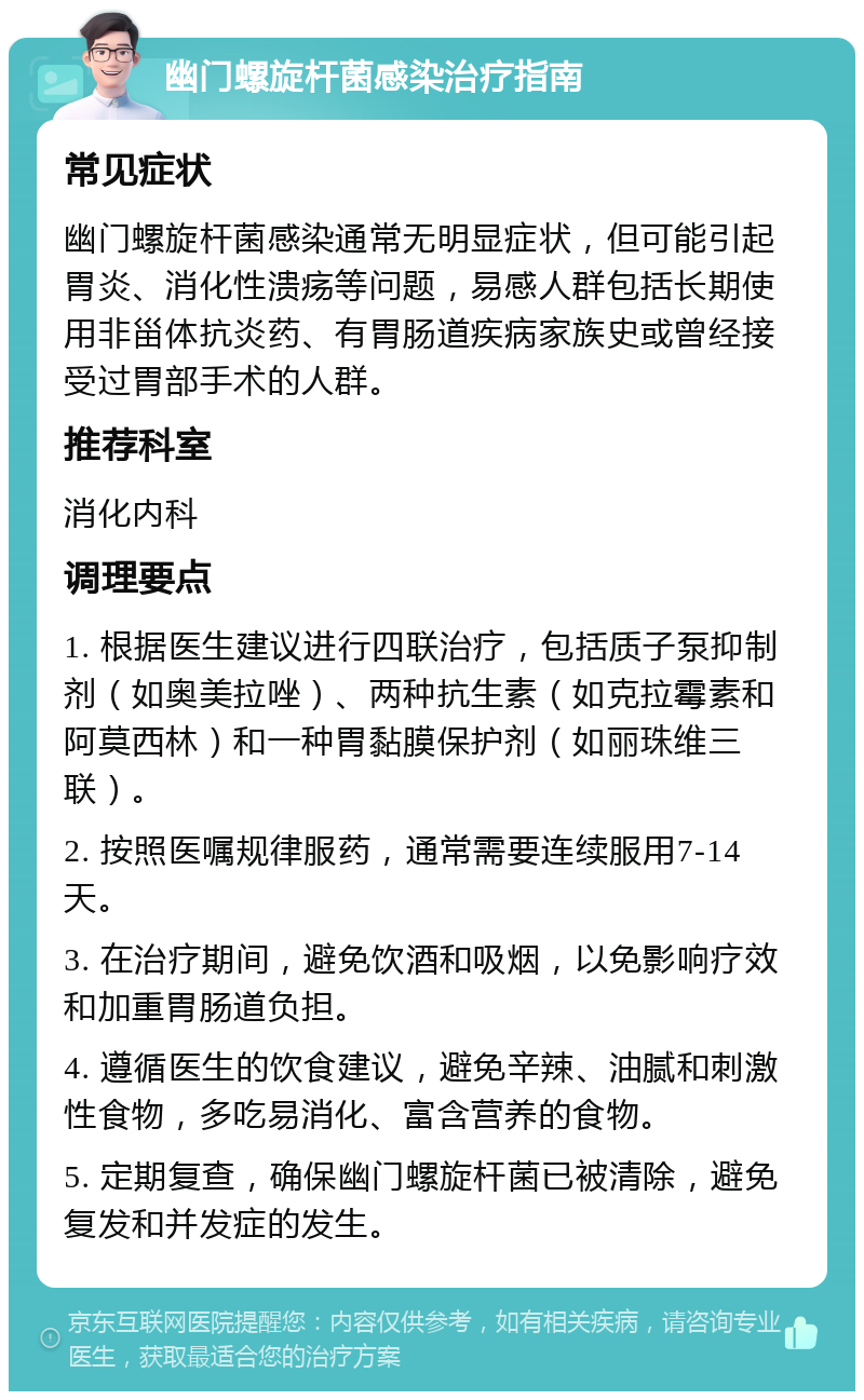 幽门螺旋杆菌感染治疗指南 常见症状 幽门螺旋杆菌感染通常无明显症状，但可能引起胃炎、消化性溃疡等问题，易感人群包括长期使用非甾体抗炎药、有胃肠道疾病家族史或曾经接受过胃部手术的人群。 推荐科室 消化内科 调理要点 1. 根据医生建议进行四联治疗，包括质子泵抑制剂（如奥美拉唑）、两种抗生素（如克拉霉素和阿莫西林）和一种胃黏膜保护剂（如丽珠维三联）。 2. 按照医嘱规律服药，通常需要连续服用7-14天。 3. 在治疗期间，避免饮酒和吸烟，以免影响疗效和加重胃肠道负担。 4. 遵循医生的饮食建议，避免辛辣、油腻和刺激性食物，多吃易消化、富含营养的食物。 5. 定期复查，确保幽门螺旋杆菌已被清除，避免复发和并发症的发生。