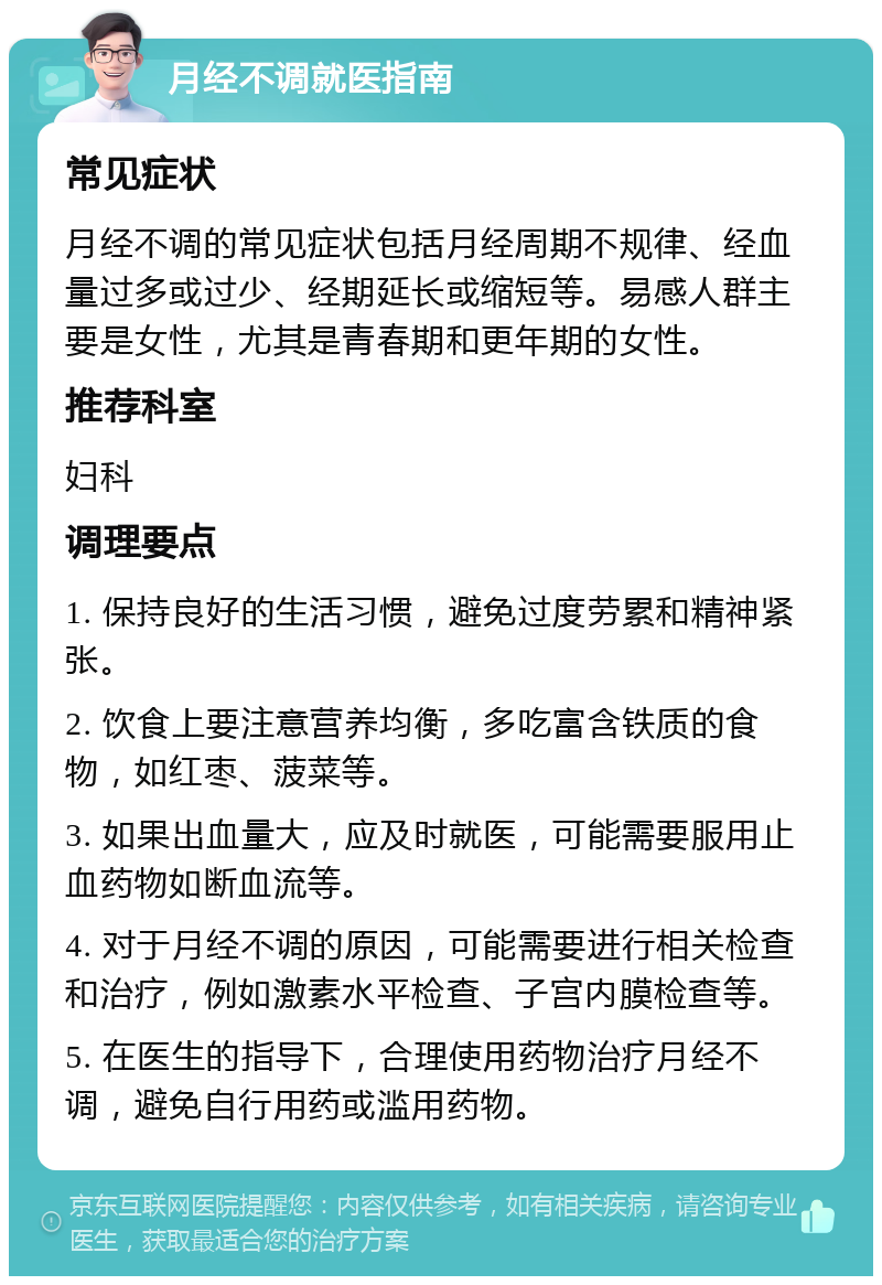 月经不调就医指南 常见症状 月经不调的常见症状包括月经周期不规律、经血量过多或过少、经期延长或缩短等。易感人群主要是女性，尤其是青春期和更年期的女性。 推荐科室 妇科 调理要点 1. 保持良好的生活习惯，避免过度劳累和精神紧张。 2. 饮食上要注意营养均衡，多吃富含铁质的食物，如红枣、菠菜等。 3. 如果出血量大，应及时就医，可能需要服用止血药物如断血流等。 4. 对于月经不调的原因，可能需要进行相关检查和治疗，例如激素水平检查、子宫内膜检查等。 5. 在医生的指导下，合理使用药物治疗月经不调，避免自行用药或滥用药物。