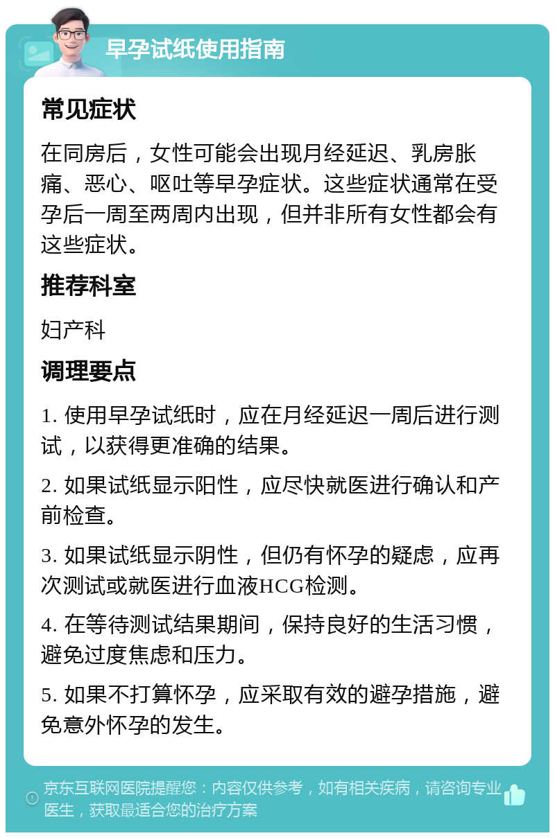 早孕试纸使用指南 常见症状 在同房后，女性可能会出现月经延迟、乳房胀痛、恶心、呕吐等早孕症状。这些症状通常在受孕后一周至两周内出现，但并非所有女性都会有这些症状。 推荐科室 妇产科 调理要点 1. 使用早孕试纸时，应在月经延迟一周后进行测试，以获得更准确的结果。 2. 如果试纸显示阳性，应尽快就医进行确认和产前检查。 3. 如果试纸显示阴性，但仍有怀孕的疑虑，应再次测试或就医进行血液HCG检测。 4. 在等待测试结果期间，保持良好的生活习惯，避免过度焦虑和压力。 5. 如果不打算怀孕，应采取有效的避孕措施，避免意外怀孕的发生。