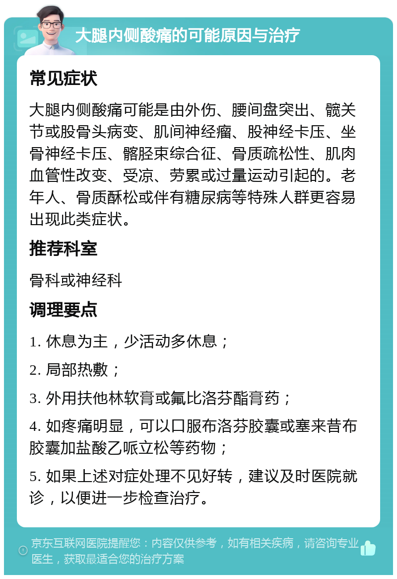 大腿内侧酸痛的可能原因与治疗 常见症状 大腿内侧酸痛可能是由外伤、腰间盘突出、髋关节或股骨头病变、肌间神经瘤、股神经卡压、坐骨神经卡压、髂胫束综合征、骨质疏松性、肌肉血管性改变、受凉、劳累或过量运动引起的。老年人、骨质酥松或伴有糖尿病等特殊人群更容易出现此类症状。 推荐科室 骨科或神经科 调理要点 1. 休息为主，少活动多休息； 2. 局部热敷； 3. 外用扶他林软膏或氟比洛芬酯膏药； 4. 如疼痛明显，可以口服布洛芬胶囊或塞来昔布胶囊加盐酸乙哌立松等药物； 5. 如果上述对症处理不见好转，建议及时医院就诊，以便进一步检查治疗。