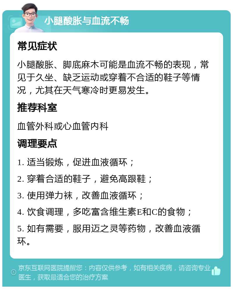 小腿酸胀与血流不畅 常见症状 小腿酸胀、脚底麻木可能是血流不畅的表现，常见于久坐、缺乏运动或穿着不合适的鞋子等情况，尤其在天气寒冷时更易发生。 推荐科室 血管外科或心血管内科 调理要点 1. 适当锻炼，促进血液循环； 2. 穿着合适的鞋子，避免高跟鞋； 3. 使用弹力袜，改善血液循环； 4. 饮食调理，多吃富含维生素E和C的食物； 5. 如有需要，服用迈之灵等药物，改善血液循环。