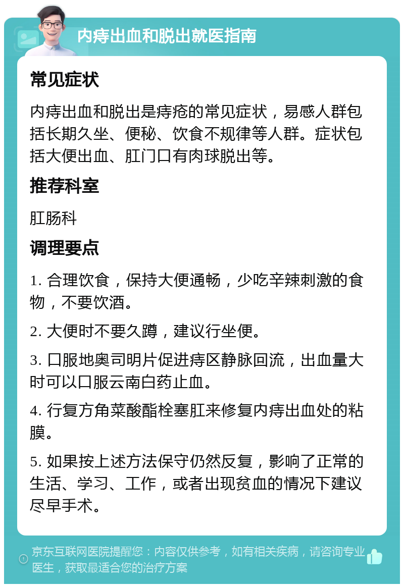 内痔出血和脱出就医指南 常见症状 内痔出血和脱出是痔疮的常见症状，易感人群包括长期久坐、便秘、饮食不规律等人群。症状包括大便出血、肛门口有肉球脱出等。 推荐科室 肛肠科 调理要点 1. 合理饮食，保持大便通畅，少吃辛辣刺激的食物，不要饮酒。 2. 大便时不要久蹲，建议行坐便。 3. 口服地奥司明片促进痔区静脉回流，出血量大时可以口服云南白药止血。 4. 行复方角菜酸酯栓塞肛来修复内痔出血处的粘膜。 5. 如果按上述方法保守仍然反复，影响了正常的生活、学习、工作，或者出现贫血的情况下建议尽早手术。