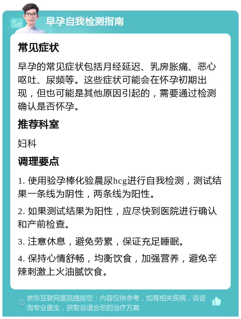 早孕自我检测指南 常见症状 早孕的常见症状包括月经延迟、乳房胀痛、恶心呕吐、尿频等。这些症状可能会在怀孕初期出现，但也可能是其他原因引起的，需要通过检测确认是否怀孕。 推荐科室 妇科 调理要点 1. 使用验孕棒化验晨尿hcg进行自我检测，测试结果一条线为阴性，两条线为阳性。 2. 如果测试结果为阳性，应尽快到医院进行确认和产前检查。 3. 注意休息，避免劳累，保证充足睡眠。 4. 保持心情舒畅，均衡饮食，加强营养，避免辛辣刺激上火油腻饮食。