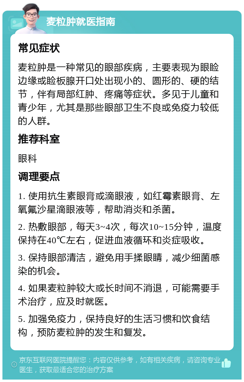 麦粒肿就医指南 常见症状 麦粒肿是一种常见的眼部疾病，主要表现为眼睑边缘或睑板腺开口处出现小的、圆形的、硬的结节，伴有局部红肿、疼痛等症状。多见于儿童和青少年，尤其是那些眼部卫生不良或免疫力较低的人群。 推荐科室 眼科 调理要点 1. 使用抗生素眼膏或滴眼液，如红霉素眼膏、左氧氟沙星滴眼液等，帮助消炎和杀菌。 2. 热敷眼部，每天3~4次，每次10~15分钟，温度保持在40℃左右，促进血液循环和炎症吸收。 3. 保持眼部清洁，避免用手揉眼睛，减少细菌感染的机会。 4. 如果麦粒肿较大或长时间不消退，可能需要手术治疗，应及时就医。 5. 加强免疫力，保持良好的生活习惯和饮食结构，预防麦粒肿的发生和复发。