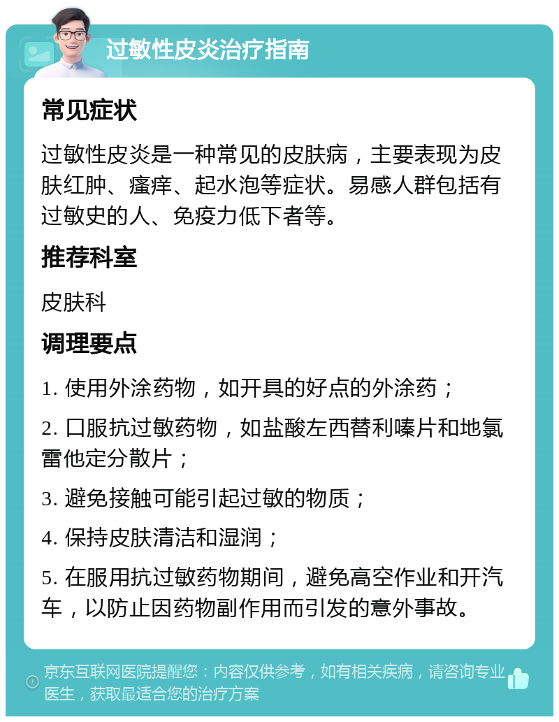 过敏性皮炎治疗指南 常见症状 过敏性皮炎是一种常见的皮肤病，主要表现为皮肤红肿、瘙痒、起水泡等症状。易感人群包括有过敏史的人、免疫力低下者等。 推荐科室 皮肤科 调理要点 1. 使用外涂药物，如开具的好点的外涂药； 2. 口服抗过敏药物，如盐酸左西替利嗪片和地氯雷他定分散片； 3. 避免接触可能引起过敏的物质； 4. 保持皮肤清洁和湿润； 5. 在服用抗过敏药物期间，避免高空作业和开汽车，以防止因药物副作用而引发的意外事故。