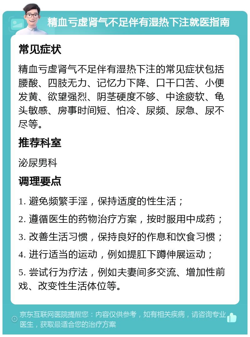 精血亏虚肾气不足伴有湿热下注就医指南 常见症状 精血亏虚肾气不足伴有湿热下注的常见症状包括腰酸、四肢无力、记忆力下降、口干口苦、小便发黄、欲望强烈、阴茎硬度不够、中途疲软、龟头敏感、房事时间短、怕冷、尿频、尿急、尿不尽等。 推荐科室 泌尿男科 调理要点 1. 避免频繁手淫，保持适度的性生活； 2. 遵循医生的药物治疗方案，按时服用中成药； 3. 改善生活习惯，保持良好的作息和饮食习惯； 4. 进行适当的运动，例如提肛下蹲伸展运动； 5. 尝试行为疗法，例如夫妻间多交流、增加性前戏、改变性生活体位等。