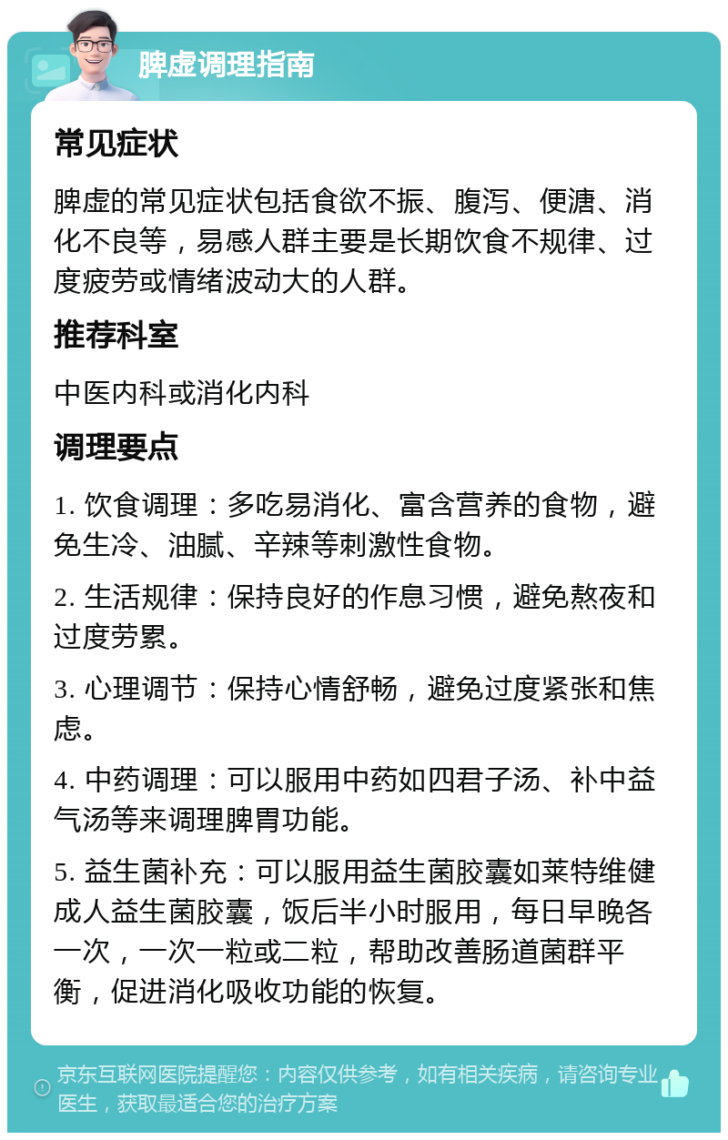 脾虚调理指南 常见症状 脾虚的常见症状包括食欲不振、腹泻、便溏、消化不良等，易感人群主要是长期饮食不规律、过度疲劳或情绪波动大的人群。 推荐科室 中医内科或消化内科 调理要点 1. 饮食调理：多吃易消化、富含营养的食物，避免生冷、油腻、辛辣等刺激性食物。 2. 生活规律：保持良好的作息习惯，避免熬夜和过度劳累。 3. 心理调节：保持心情舒畅，避免过度紧张和焦虑。 4. 中药调理：可以服用中药如四君子汤、补中益气汤等来调理脾胃功能。 5. 益生菌补充：可以服用益生菌胶囊如莱特维健成人益生菌胶囊，饭后半小时服用，每日早晚各一次，一次一粒或二粒，帮助改善肠道菌群平衡，促进消化吸收功能的恢复。