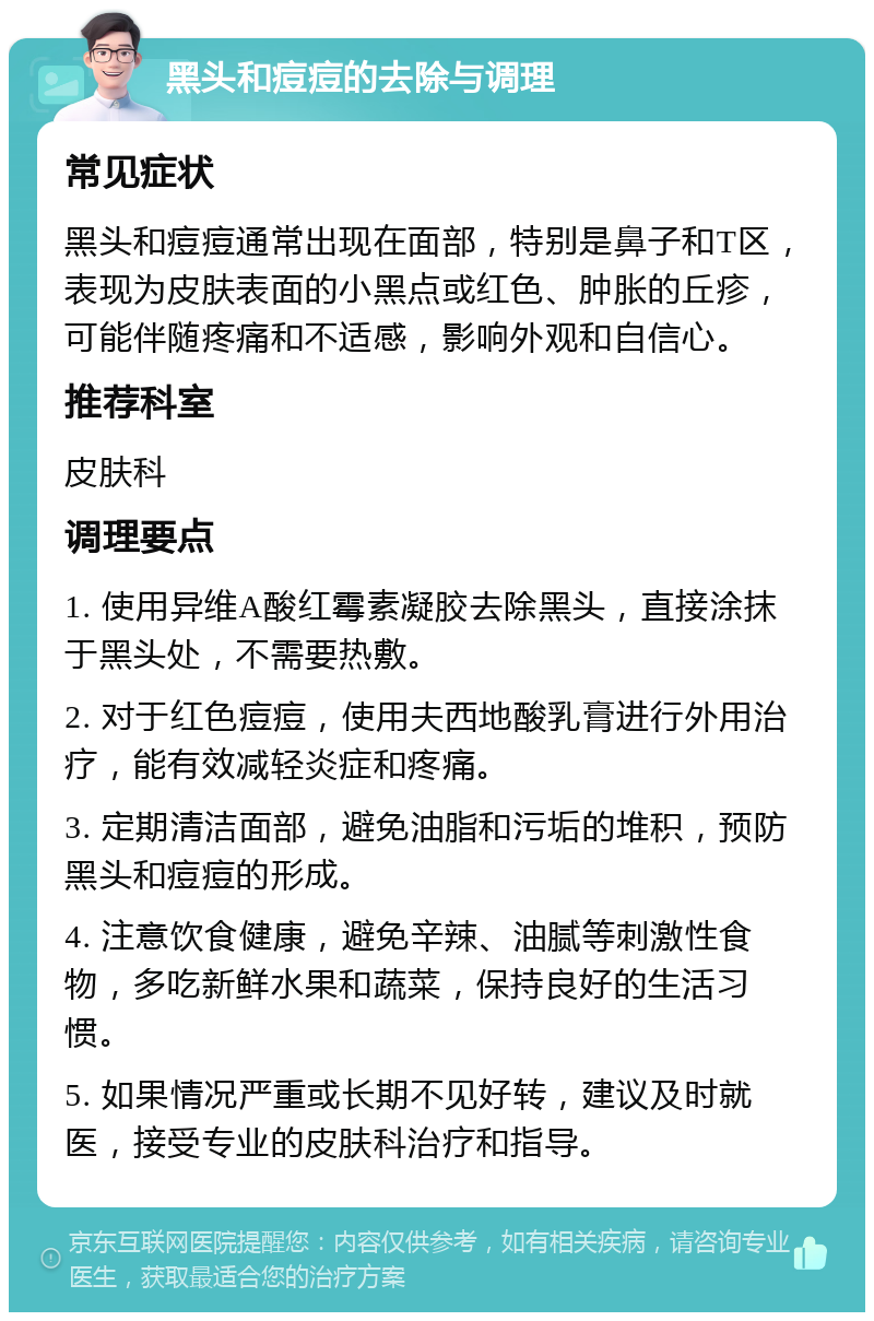 黑头和痘痘的去除与调理 常见症状 黑头和痘痘通常出现在面部，特别是鼻子和T区，表现为皮肤表面的小黑点或红色、肿胀的丘疹，可能伴随疼痛和不适感，影响外观和自信心。 推荐科室 皮肤科 调理要点 1. 使用异维A酸红霉素凝胶去除黑头，直接涂抹于黑头处，不需要热敷。 2. 对于红色痘痘，使用夫西地酸乳膏进行外用治疗，能有效减轻炎症和疼痛。 3. 定期清洁面部，避免油脂和污垢的堆积，预防黑头和痘痘的形成。 4. 注意饮食健康，避免辛辣、油腻等刺激性食物，多吃新鲜水果和蔬菜，保持良好的生活习惯。 5. 如果情况严重或长期不见好转，建议及时就医，接受专业的皮肤科治疗和指导。