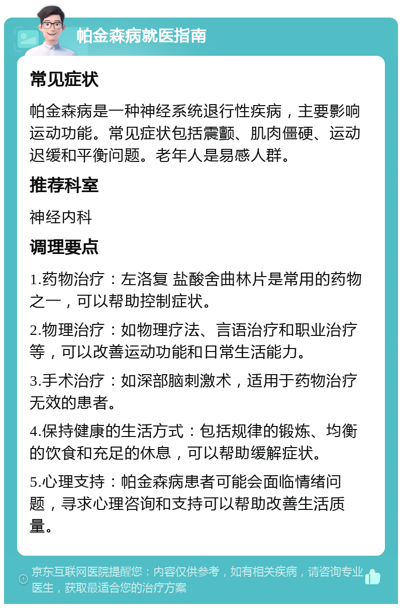 帕金森病就医指南 常见症状 帕金森病是一种神经系统退行性疾病，主要影响运动功能。常见症状包括震颤、肌肉僵硬、运动迟缓和平衡问题。老年人是易感人群。 推荐科室 神经内科 调理要点 1.药物治疗：左洛复 盐酸舍曲林片是常用的药物之一，可以帮助控制症状。 2.物理治疗：如物理疗法、言语治疗和职业治疗等，可以改善运动功能和日常生活能力。 3.手术治疗：如深部脑刺激术，适用于药物治疗无效的患者。 4.保持健康的生活方式：包括规律的锻炼、均衡的饮食和充足的休息，可以帮助缓解症状。 5.心理支持：帕金森病患者可能会面临情绪问题，寻求心理咨询和支持可以帮助改善生活质量。