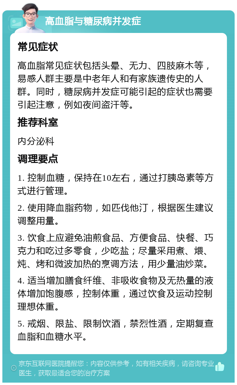 高血脂与糖尿病并发症 常见症状 高血脂常见症状包括头晕、无力、四肢麻木等，易感人群主要是中老年人和有家族遗传史的人群。同时，糖尿病并发症可能引起的症状也需要引起注意，例如夜间盗汗等。 推荐科室 内分泌科 调理要点 1. 控制血糖，保持在10左右，通过打胰岛素等方式进行管理。 2. 使用降血脂药物，如匹伐他汀，根据医生建议调整用量。 3. 饮食上应避免油煎食品、方便食品、快餐、巧克力和吃过多零食，少吃盐；尽量采用煮、煨、炖、烤和微波加热的烹调方法，用少量油炒菜。 4. 适当增加膳食纤维、非吸收食物及无热量的液体增加饱腹感，控制体重，通过饮食及运动控制理想体重。 5. 戒烟、限盐、限制饮酒，禁烈性酒，定期复查血脂和血糖水平。