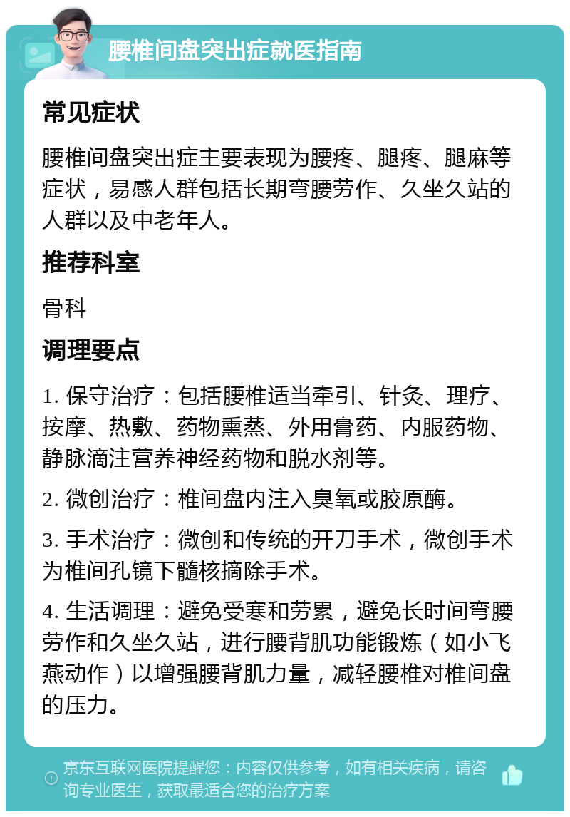 腰椎间盘突出症就医指南 常见症状 腰椎间盘突出症主要表现为腰疼、腿疼、腿麻等症状，易感人群包括长期弯腰劳作、久坐久站的人群以及中老年人。 推荐科室 骨科 调理要点 1. 保守治疗：包括腰椎适当牵引、针灸、理疗、按摩、热敷、药物熏蒸、外用膏药、内服药物、静脉滴注营养神经药物和脱水剂等。 2. 微创治疗：椎间盘内注入臭氧或胶原酶。 3. 手术治疗：微创和传统的开刀手术，微创手术为椎间孔镜下髓核摘除手术。 4. 生活调理：避免受寒和劳累，避免长时间弯腰劳作和久坐久站，进行腰背肌功能锻炼（如小飞燕动作）以增强腰背肌力量，减轻腰椎对椎间盘的压力。