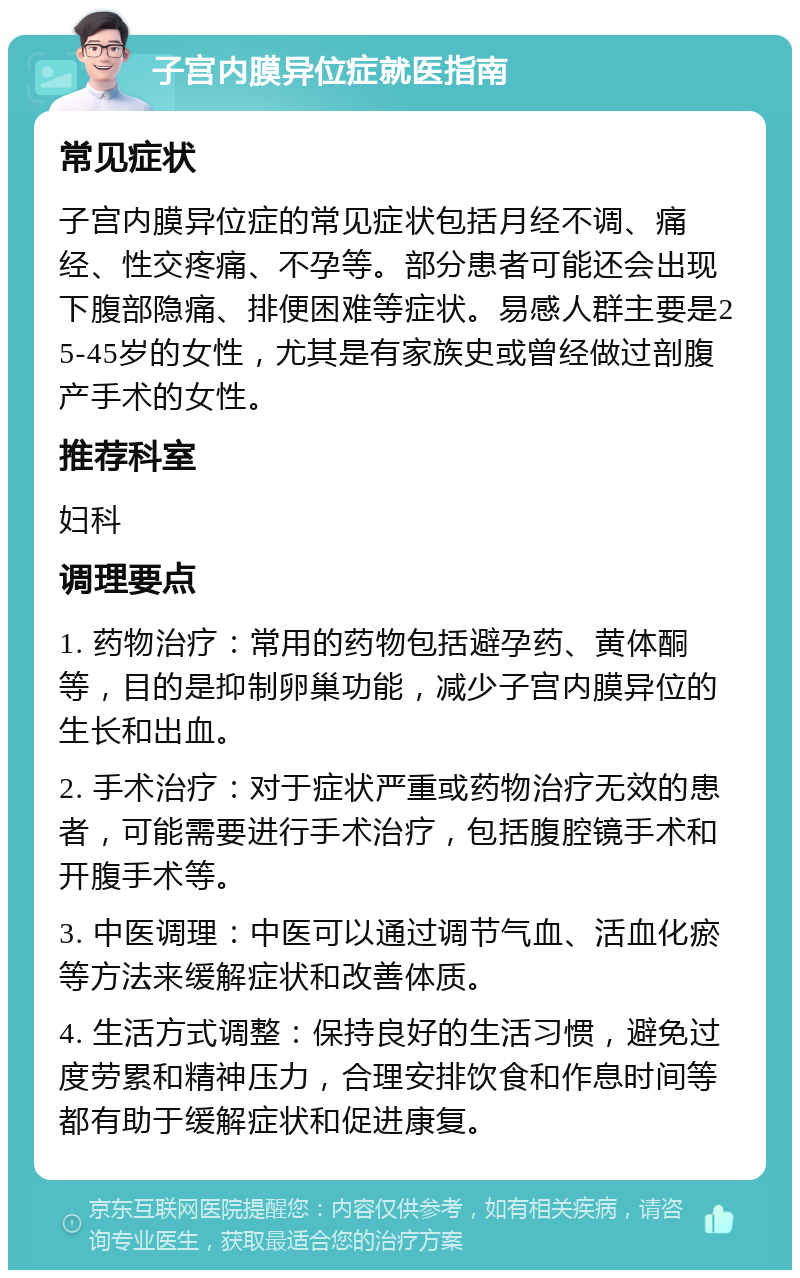 子宫内膜异位症就医指南 常见症状 子宫内膜异位症的常见症状包括月经不调、痛经、性交疼痛、不孕等。部分患者可能还会出现下腹部隐痛、排便困难等症状。易感人群主要是25-45岁的女性，尤其是有家族史或曾经做过剖腹产手术的女性。 推荐科室 妇科 调理要点 1. 药物治疗：常用的药物包括避孕药、黄体酮等，目的是抑制卵巢功能，减少子宫内膜异位的生长和出血。 2. 手术治疗：对于症状严重或药物治疗无效的患者，可能需要进行手术治疗，包括腹腔镜手术和开腹手术等。 3. 中医调理：中医可以通过调节气血、活血化瘀等方法来缓解症状和改善体质。 4. 生活方式调整：保持良好的生活习惯，避免过度劳累和精神压力，合理安排饮食和作息时间等都有助于缓解症状和促进康复。