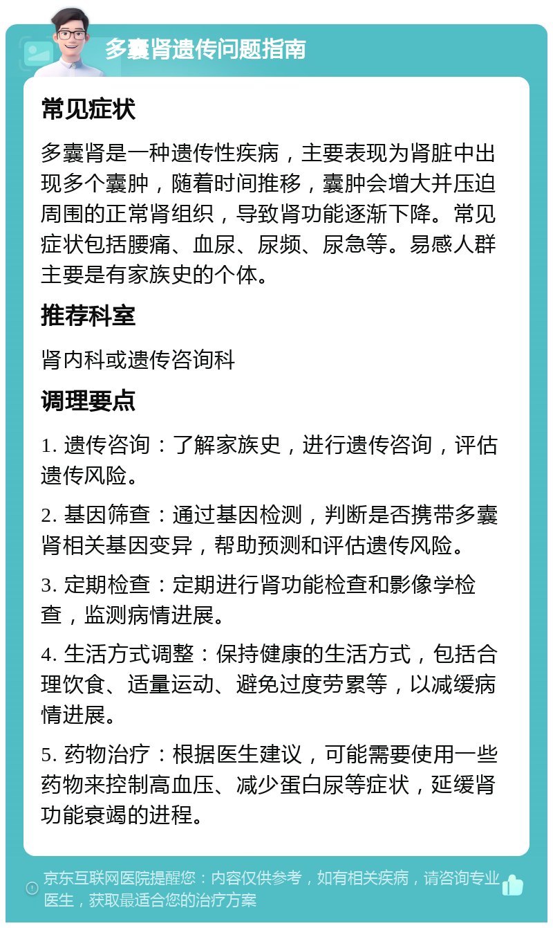 多囊肾遗传问题指南 常见症状 多囊肾是一种遗传性疾病，主要表现为肾脏中出现多个囊肿，随着时间推移，囊肿会增大并压迫周围的正常肾组织，导致肾功能逐渐下降。常见症状包括腰痛、血尿、尿频、尿急等。易感人群主要是有家族史的个体。 推荐科室 肾内科或遗传咨询科 调理要点 1. 遗传咨询：了解家族史，进行遗传咨询，评估遗传风险。 2. 基因筛查：通过基因检测，判断是否携带多囊肾相关基因变异，帮助预测和评估遗传风险。 3. 定期检查：定期进行肾功能检查和影像学检查，监测病情进展。 4. 生活方式调整：保持健康的生活方式，包括合理饮食、适量运动、避免过度劳累等，以减缓病情进展。 5. 药物治疗：根据医生建议，可能需要使用一些药物来控制高血压、减少蛋白尿等症状，延缓肾功能衰竭的进程。