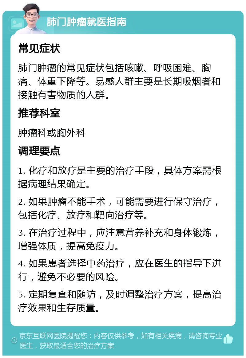 肺门肿瘤就医指南 常见症状 肺门肿瘤的常见症状包括咳嗽、呼吸困难、胸痛、体重下降等。易感人群主要是长期吸烟者和接触有害物质的人群。 推荐科室 肿瘤科或胸外科 调理要点 1. 化疗和放疗是主要的治疗手段，具体方案需根据病理结果确定。 2. 如果肿瘤不能手术，可能需要进行保守治疗，包括化疗、放疗和靶向治疗等。 3. 在治疗过程中，应注意营养补充和身体锻炼，增强体质，提高免疫力。 4. 如果患者选择中药治疗，应在医生的指导下进行，避免不必要的风险。 5. 定期复查和随访，及时调整治疗方案，提高治疗效果和生存质量。