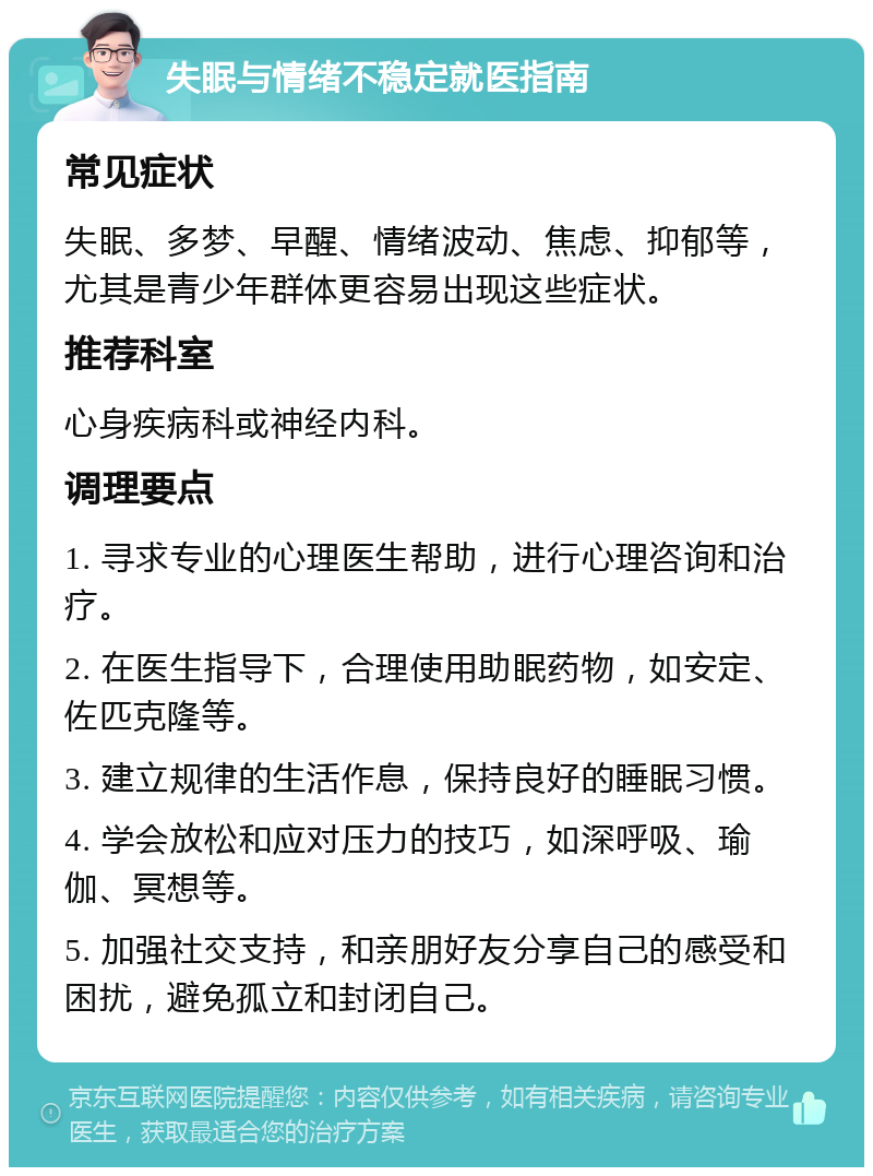 失眠与情绪不稳定就医指南 常见症状 失眠、多梦、早醒、情绪波动、焦虑、抑郁等，尤其是青少年群体更容易出现这些症状。 推荐科室 心身疾病科或神经内科。 调理要点 1. 寻求专业的心理医生帮助，进行心理咨询和治疗。 2. 在医生指导下，合理使用助眠药物，如安定、佐匹克隆等。 3. 建立规律的生活作息，保持良好的睡眠习惯。 4. 学会放松和应对压力的技巧，如深呼吸、瑜伽、冥想等。 5. 加强社交支持，和亲朋好友分享自己的感受和困扰，避免孤立和封闭自己。