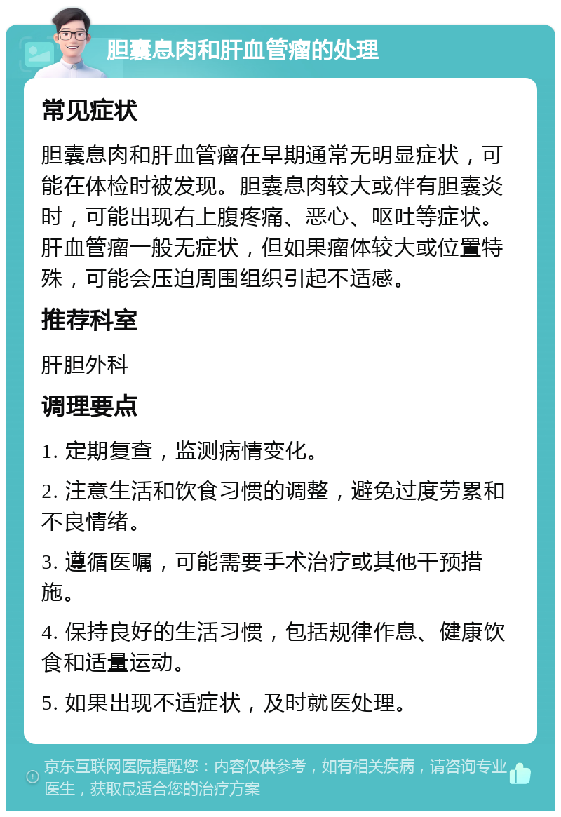 胆囊息肉和肝血管瘤的处理 常见症状 胆囊息肉和肝血管瘤在早期通常无明显症状，可能在体检时被发现。胆囊息肉较大或伴有胆囊炎时，可能出现右上腹疼痛、恶心、呕吐等症状。肝血管瘤一般无症状，但如果瘤体较大或位置特殊，可能会压迫周围组织引起不适感。 推荐科室 肝胆外科 调理要点 1. 定期复查，监测病情变化。 2. 注意生活和饮食习惯的调整，避免过度劳累和不良情绪。 3. 遵循医嘱，可能需要手术治疗或其他干预措施。 4. 保持良好的生活习惯，包括规律作息、健康饮食和适量运动。 5. 如果出现不适症状，及时就医处理。