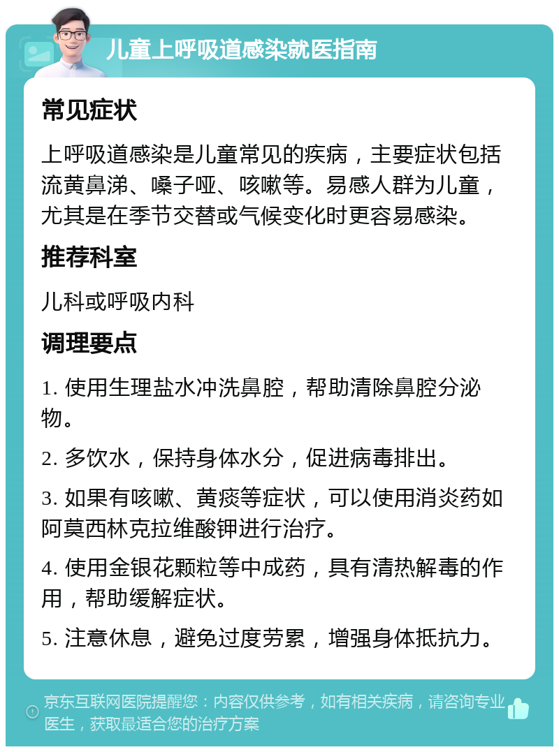 儿童上呼吸道感染就医指南 常见症状 上呼吸道感染是儿童常见的疾病，主要症状包括流黄鼻涕、嗓子哑、咳嗽等。易感人群为儿童，尤其是在季节交替或气候变化时更容易感染。 推荐科室 儿科或呼吸内科 调理要点 1. 使用生理盐水冲洗鼻腔，帮助清除鼻腔分泌物。 2. 多饮水，保持身体水分，促进病毒排出。 3. 如果有咳嗽、黄痰等症状，可以使用消炎药如阿莫西林克拉维酸钾进行治疗。 4. 使用金银花颗粒等中成药，具有清热解毒的作用，帮助缓解症状。 5. 注意休息，避免过度劳累，增强身体抵抗力。