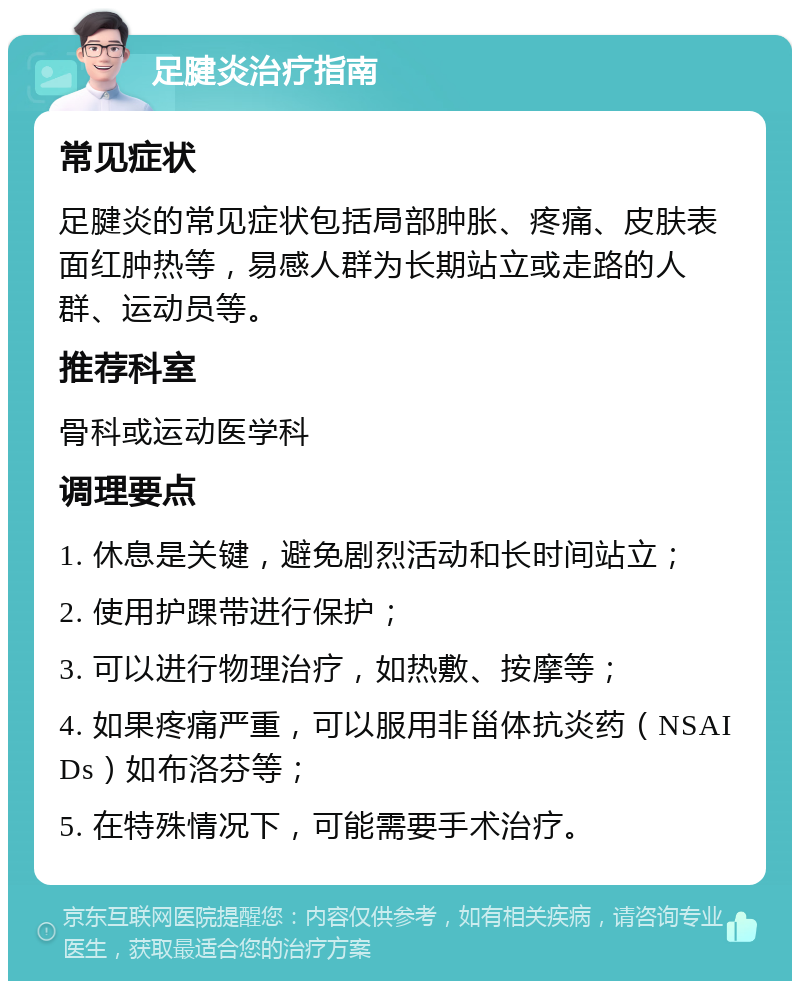 足腱炎治疗指南 常见症状 足腱炎的常见症状包括局部肿胀、疼痛、皮肤表面红肿热等，易感人群为长期站立或走路的人群、运动员等。 推荐科室 骨科或运动医学科 调理要点 1. 休息是关键，避免剧烈活动和长时间站立； 2. 使用护踝带进行保护； 3. 可以进行物理治疗，如热敷、按摩等； 4. 如果疼痛严重，可以服用非甾体抗炎药（NSAIDs）如布洛芬等； 5. 在特殊情况下，可能需要手术治疗。