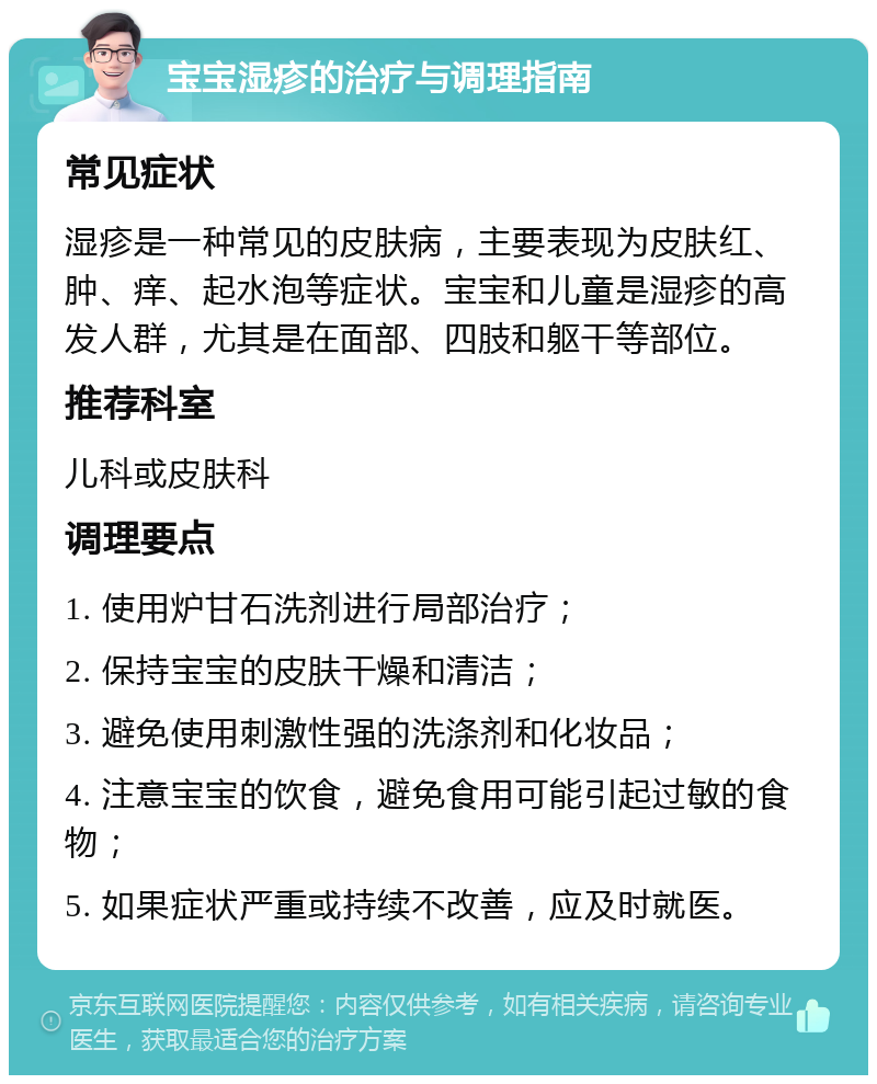 宝宝湿疹的治疗与调理指南 常见症状 湿疹是一种常见的皮肤病，主要表现为皮肤红、肿、痒、起水泡等症状。宝宝和儿童是湿疹的高发人群，尤其是在面部、四肢和躯干等部位。 推荐科室 儿科或皮肤科 调理要点 1. 使用炉甘石洗剂进行局部治疗； 2. 保持宝宝的皮肤干燥和清洁； 3. 避免使用刺激性强的洗涤剂和化妆品； 4. 注意宝宝的饮食，避免食用可能引起过敏的食物； 5. 如果症状严重或持续不改善，应及时就医。