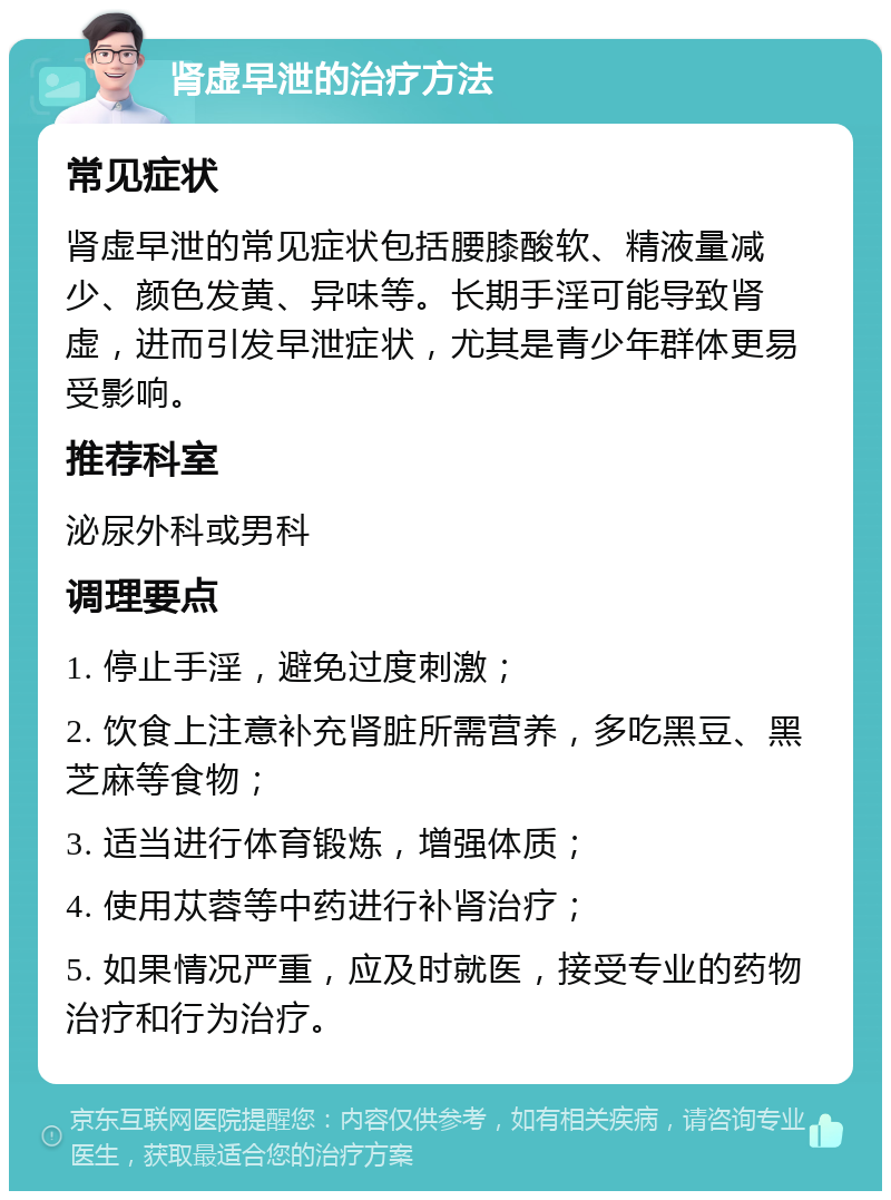 肾虚早泄的治疗方法 常见症状 肾虚早泄的常见症状包括腰膝酸软、精液量减少、颜色发黄、异味等。长期手淫可能导致肾虚，进而引发早泄症状，尤其是青少年群体更易受影响。 推荐科室 泌尿外科或男科 调理要点 1. 停止手淫，避免过度刺激； 2. 饮食上注意补充肾脏所需营养，多吃黑豆、黑芝麻等食物； 3. 适当进行体育锻炼，增强体质； 4. 使用苁蓉等中药进行补肾治疗； 5. 如果情况严重，应及时就医，接受专业的药物治疗和行为治疗。