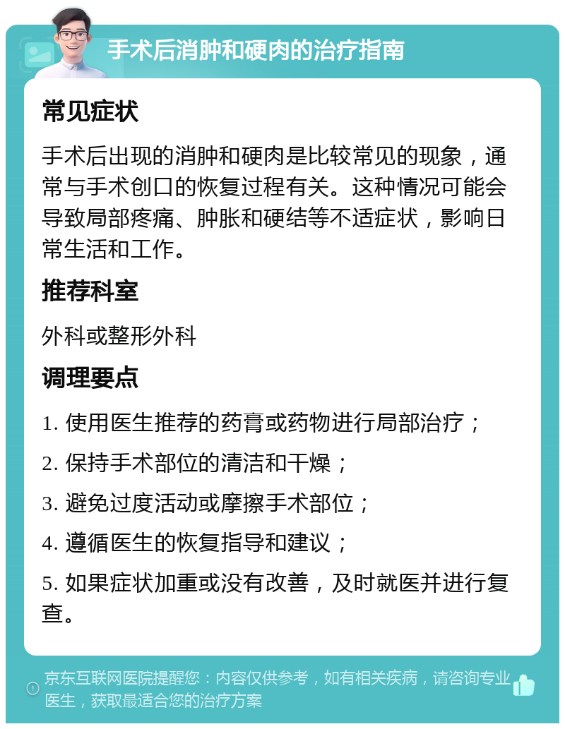 手术后消肿和硬肉的治疗指南 常见症状 手术后出现的消肿和硬肉是比较常见的现象，通常与手术创口的恢复过程有关。这种情况可能会导致局部疼痛、肿胀和硬结等不适症状，影响日常生活和工作。 推荐科室 外科或整形外科 调理要点 1. 使用医生推荐的药膏或药物进行局部治疗； 2. 保持手术部位的清洁和干燥； 3. 避免过度活动或摩擦手术部位； 4. 遵循医生的恢复指导和建议； 5. 如果症状加重或没有改善，及时就医并进行复查。