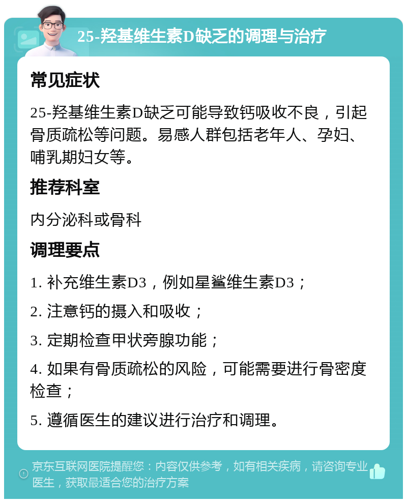 25-羟基维生素D缺乏的调理与治疗 常见症状 25-羟基维生素D缺乏可能导致钙吸收不良，引起骨质疏松等问题。易感人群包括老年人、孕妇、哺乳期妇女等。 推荐科室 内分泌科或骨科 调理要点 1. 补充维生素D3，例如星鲨维生素D3； 2. 注意钙的摄入和吸收； 3. 定期检查甲状旁腺功能； 4. 如果有骨质疏松的风险，可能需要进行骨密度检查； 5. 遵循医生的建议进行治疗和调理。