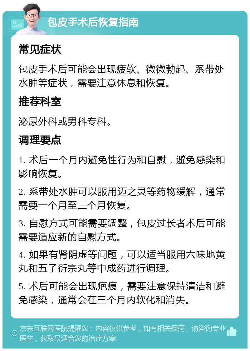 包皮手术后恢复指南 常见症状 包皮手术后可能会出现疲软、微微勃起、系带处水肿等症状，需要注意休息和恢复。 推荐科室 泌尿外科或男科专科。 调理要点 1. 术后一个月内避免性行为和自慰，避免感染和影响恢复。 2. 系带处水肿可以服用迈之灵等药物缓解，通常需要一个月至三个月恢复。 3. 自慰方式可能需要调整，包皮过长者术后可能需要适应新的自慰方式。 4. 如果有肾阴虚等问题，可以适当服用六味地黄丸和五子衍宗丸等中成药进行调理。 5. 术后可能会出现疤痕，需要注意保持清洁和避免感染，通常会在三个月内软化和消失。