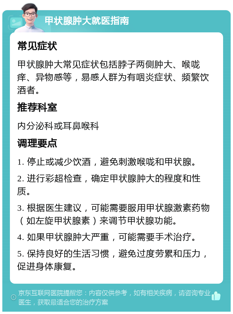 甲状腺肿大就医指南 常见症状 甲状腺肿大常见症状包括脖子两侧肿大、喉咙痒、异物感等，易感人群为有咽炎症状、频繁饮酒者。 推荐科室 内分泌科或耳鼻喉科 调理要点 1. 停止或减少饮酒，避免刺激喉咙和甲状腺。 2. 进行彩超检查，确定甲状腺肿大的程度和性质。 3. 根据医生建议，可能需要服用甲状腺激素药物（如左旋甲状腺素）来调节甲状腺功能。 4. 如果甲状腺肿大严重，可能需要手术治疗。 5. 保持良好的生活习惯，避免过度劳累和压力，促进身体康复。