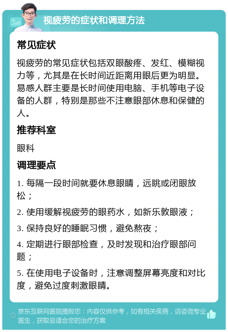 视疲劳的症状和调理方法 常见症状 视疲劳的常见症状包括双眼酸疼、发红、模糊视力等，尤其是在长时间近距离用眼后更为明显。易感人群主要是长时间使用电脑、手机等电子设备的人群，特别是那些不注意眼部休息和保健的人。 推荐科室 眼科 调理要点 1. 每隔一段时间就要休息眼睛，远眺或闭眼放松； 2. 使用缓解视疲劳的眼药水，如新乐敦眼液； 3. 保持良好的睡眠习惯，避免熬夜； 4. 定期进行眼部检查，及时发现和治疗眼部问题； 5. 在使用电子设备时，注意调整屏幕亮度和对比度，避免过度刺激眼睛。