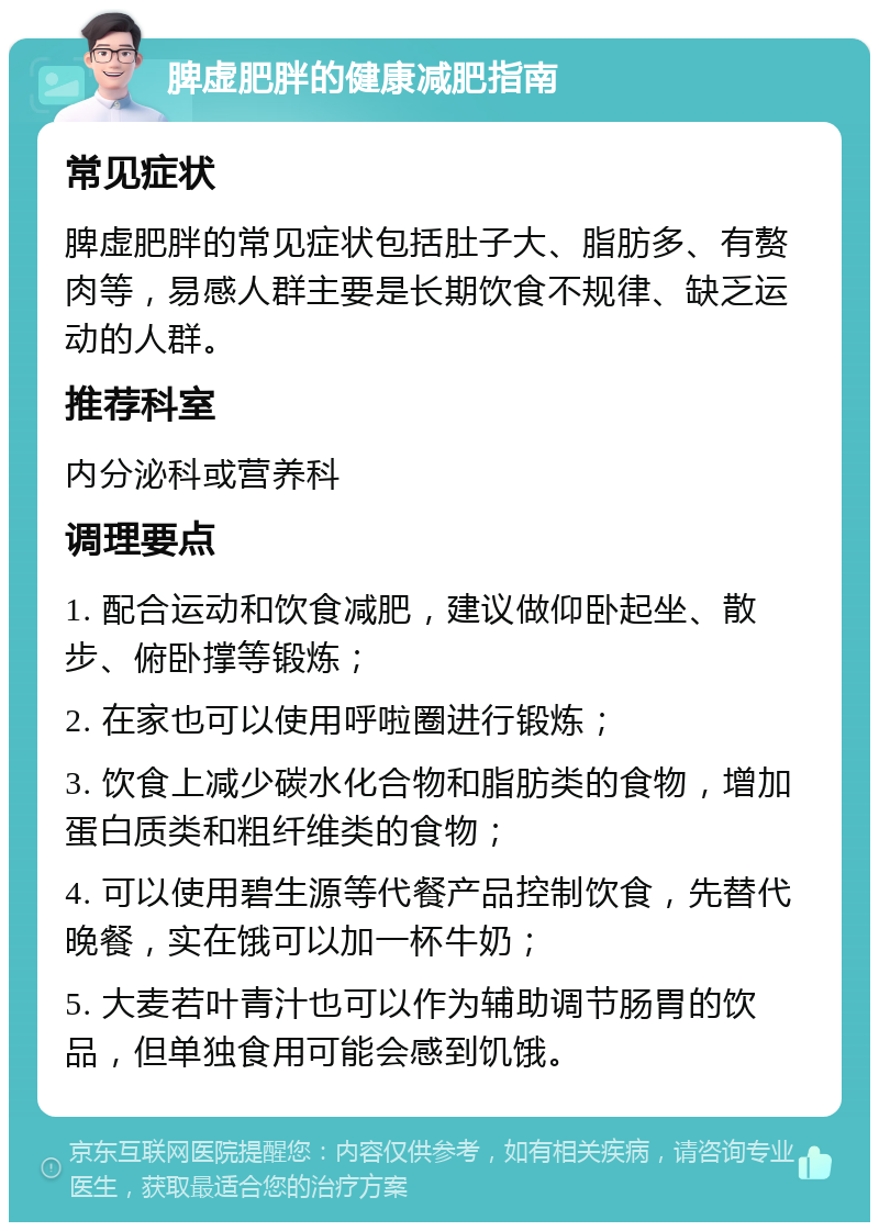 脾虚肥胖的健康减肥指南 常见症状 脾虚肥胖的常见症状包括肚子大、脂肪多、有赘肉等，易感人群主要是长期饮食不规律、缺乏运动的人群。 推荐科室 内分泌科或营养科 调理要点 1. 配合运动和饮食减肥，建议做仰卧起坐、散步、俯卧撑等锻炼； 2. 在家也可以使用呼啦圈进行锻炼； 3. 饮食上减少碳水化合物和脂肪类的食物，增加蛋白质类和粗纤维类的食物； 4. 可以使用碧生源等代餐产品控制饮食，先替代晚餐，实在饿可以加一杯牛奶； 5. 大麦若叶青汁也可以作为辅助调节肠胃的饮品，但单独食用可能会感到饥饿。