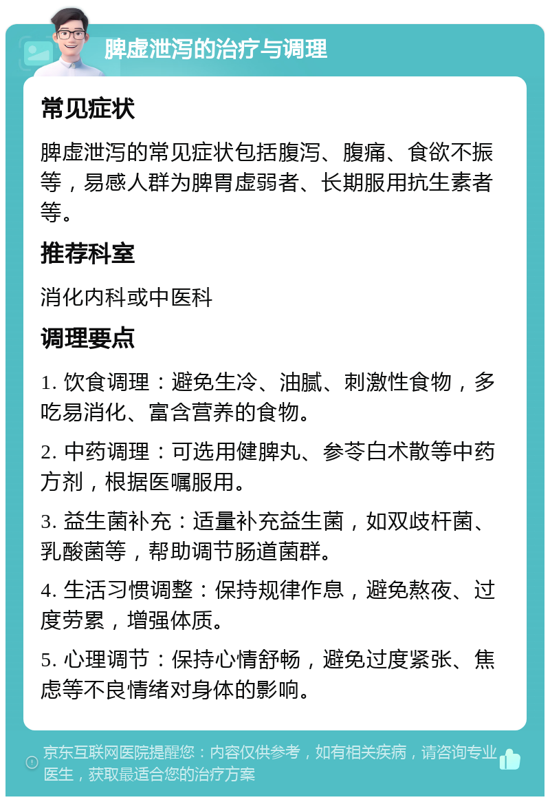 脾虚泄泻的治疗与调理 常见症状 脾虚泄泻的常见症状包括腹泻、腹痛、食欲不振等，易感人群为脾胃虚弱者、长期服用抗生素者等。 推荐科室 消化内科或中医科 调理要点 1. 饮食调理：避免生冷、油腻、刺激性食物，多吃易消化、富含营养的食物。 2. 中药调理：可选用健脾丸、参苓白术散等中药方剂，根据医嘱服用。 3. 益生菌补充：适量补充益生菌，如双歧杆菌、乳酸菌等，帮助调节肠道菌群。 4. 生活习惯调整：保持规律作息，避免熬夜、过度劳累，增强体质。 5. 心理调节：保持心情舒畅，避免过度紧张、焦虑等不良情绪对身体的影响。