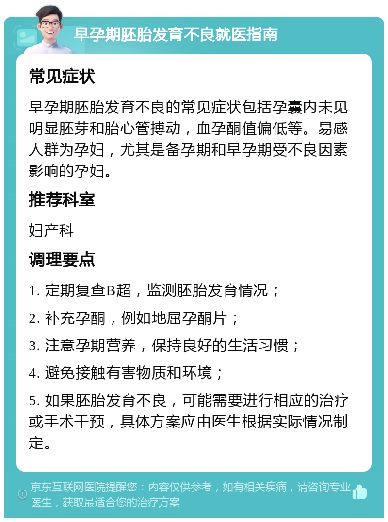 早孕期胚胎发育不良就医指南 常见症状 早孕期胚胎发育不良的常见症状包括孕囊内未见明显胚芽和胎心管搏动，血孕酮值偏低等。易感人群为孕妇，尤其是备孕期和早孕期受不良因素影响的孕妇。 推荐科室 妇产科 调理要点 1. 定期复查B超，监测胚胎发育情况； 2. 补充孕酮，例如地屈孕酮片； 3. 注意孕期营养，保持良好的生活习惯； 4. 避免接触有害物质和环境； 5. 如果胚胎发育不良，可能需要进行相应的治疗或手术干预，具体方案应由医生根据实际情况制定。