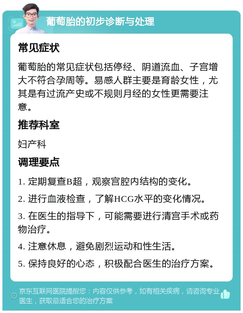 葡萄胎的初步诊断与处理 常见症状 葡萄胎的常见症状包括停经、阴道流血、子宫增大不符合孕周等。易感人群主要是育龄女性，尤其是有过流产史或不规则月经的女性更需要注意。 推荐科室 妇产科 调理要点 1. 定期复查B超，观察宫腔内结构的变化。 2. 进行血液检查，了解HCG水平的变化情况。 3. 在医生的指导下，可能需要进行清宫手术或药物治疗。 4. 注意休息，避免剧烈运动和性生活。 5. 保持良好的心态，积极配合医生的治疗方案。