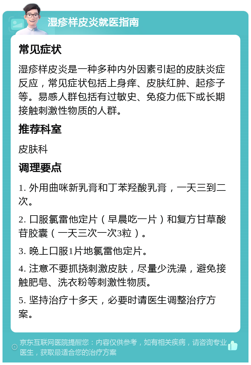 湿疹样皮炎就医指南 常见症状 湿疹样皮炎是一种多种内外因素引起的皮肤炎症反应，常见症状包括上身痒、皮肤红肿、起疹子等。易感人群包括有过敏史、免疫力低下或长期接触刺激性物质的人群。 推荐科室 皮肤科 调理要点 1. 外用曲咪新乳膏和丁苯羟酸乳膏，一天三到二次。 2. 口服氯雷他定片（早晨吃一片）和复方甘草酸苷胶囊（一天三次一次3粒）。 3. 晚上口服1片地氯雷他定片。 4. 注意不要抓挠刺激皮肤，尽量少洗澡，避免接触肥皂、洗衣粉等刺激性物质。 5. 坚持治疗十多天，必要时请医生调整治疗方案。