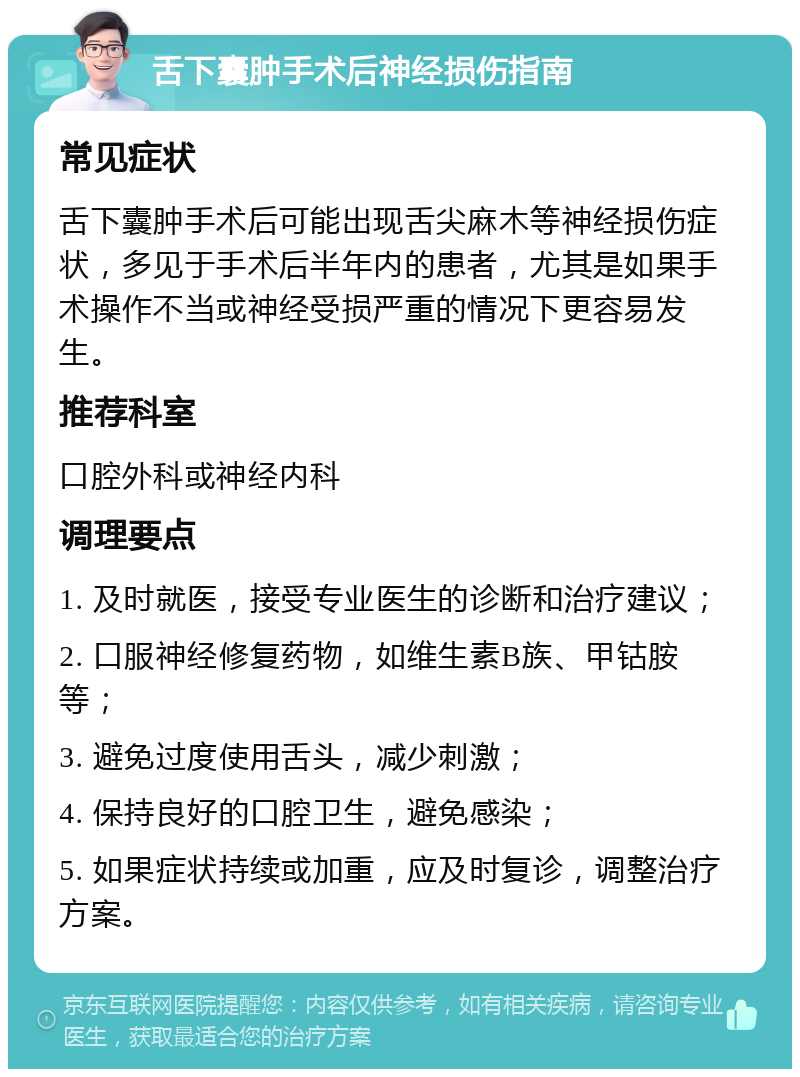 舌下囊肿手术后神经损伤指南 常见症状 舌下囊肿手术后可能出现舌尖麻木等神经损伤症状，多见于手术后半年内的患者，尤其是如果手术操作不当或神经受损严重的情况下更容易发生。 推荐科室 口腔外科或神经内科 调理要点 1. 及时就医，接受专业医生的诊断和治疗建议； 2. 口服神经修复药物，如维生素B族、甲钴胺等； 3. 避免过度使用舌头，减少刺激； 4. 保持良好的口腔卫生，避免感染； 5. 如果症状持续或加重，应及时复诊，调整治疗方案。