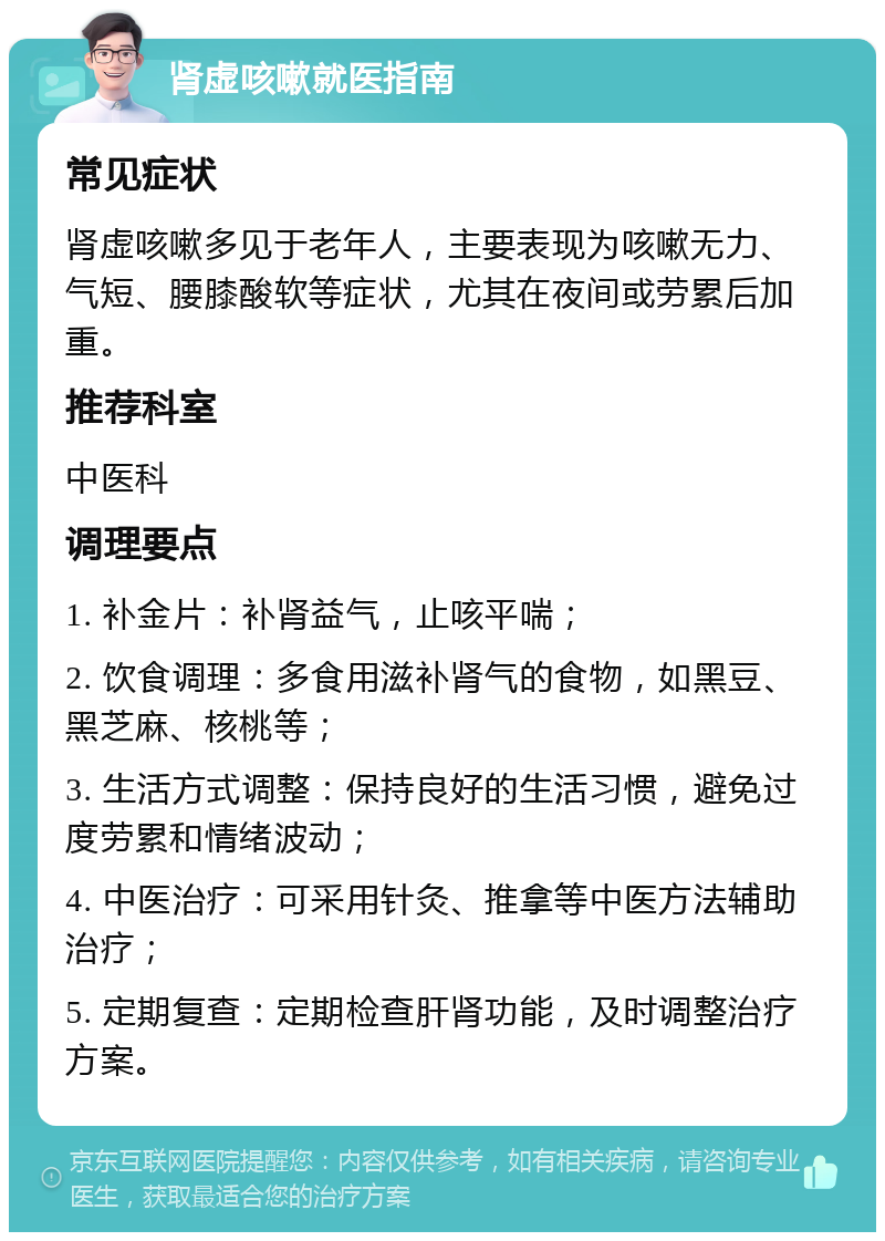 肾虚咳嗽就医指南 常见症状 肾虚咳嗽多见于老年人，主要表现为咳嗽无力、气短、腰膝酸软等症状，尤其在夜间或劳累后加重。 推荐科室 中医科 调理要点 1. 补金片：补肾益气，止咳平喘； 2. 饮食调理：多食用滋补肾气的食物，如黑豆、黑芝麻、核桃等； 3. 生活方式调整：保持良好的生活习惯，避免过度劳累和情绪波动； 4. 中医治疗：可采用针灸、推拿等中医方法辅助治疗； 5. 定期复查：定期检查肝肾功能，及时调整治疗方案。