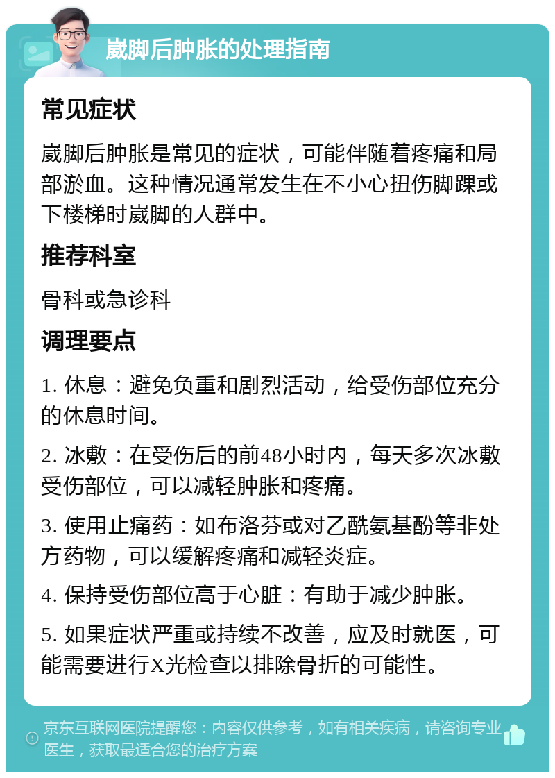 崴脚后肿胀的处理指南 常见症状 崴脚后肿胀是常见的症状，可能伴随着疼痛和局部淤血。这种情况通常发生在不小心扭伤脚踝或下楼梯时崴脚的人群中。 推荐科室 骨科或急诊科 调理要点 1. 休息：避免负重和剧烈活动，给受伤部位充分的休息时间。 2. 冰敷：在受伤后的前48小时内，每天多次冰敷受伤部位，可以减轻肿胀和疼痛。 3. 使用止痛药：如布洛芬或对乙酰氨基酚等非处方药物，可以缓解疼痛和减轻炎症。 4. 保持受伤部位高于心脏：有助于减少肿胀。 5. 如果症状严重或持续不改善，应及时就医，可能需要进行X光检查以排除骨折的可能性。