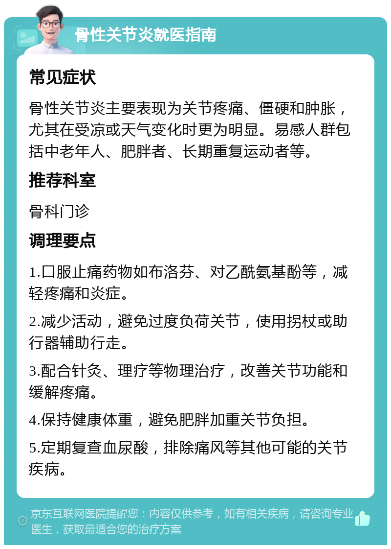 骨性关节炎就医指南 常见症状 骨性关节炎主要表现为关节疼痛、僵硬和肿胀，尤其在受凉或天气变化时更为明显。易感人群包括中老年人、肥胖者、长期重复运动者等。 推荐科室 骨科门诊 调理要点 1.口服止痛药物如布洛芬、对乙酰氨基酚等，减轻疼痛和炎症。 2.减少活动，避免过度负荷关节，使用拐杖或助行器辅助行走。 3.配合针灸、理疗等物理治疗，改善关节功能和缓解疼痛。 4.保持健康体重，避免肥胖加重关节负担。 5.定期复查血尿酸，排除痛风等其他可能的关节疾病。