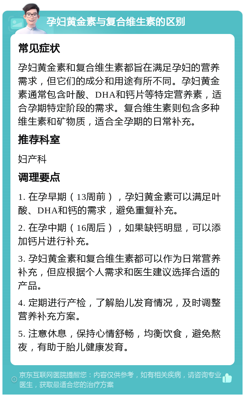 孕妇黄金素与复合维生素的区别 常见症状 孕妇黄金素和复合维生素都旨在满足孕妇的营养需求，但它们的成分和用途有所不同。孕妇黄金素通常包含叶酸、DHA和钙片等特定营养素，适合孕期特定阶段的需求。复合维生素则包含多种维生素和矿物质，适合全孕期的日常补充。 推荐科室 妇产科 调理要点 1. 在孕早期（13周前），孕妇黄金素可以满足叶酸、DHA和钙的需求，避免重复补充。 2. 在孕中期（16周后），如果缺钙明显，可以添加钙片进行补充。 3. 孕妇黄金素和复合维生素都可以作为日常营养补充，但应根据个人需求和医生建议选择合适的产品。 4. 定期进行产检，了解胎儿发育情况，及时调整营养补充方案。 5. 注意休息，保持心情舒畅，均衡饮食，避免熬夜，有助于胎儿健康发育。