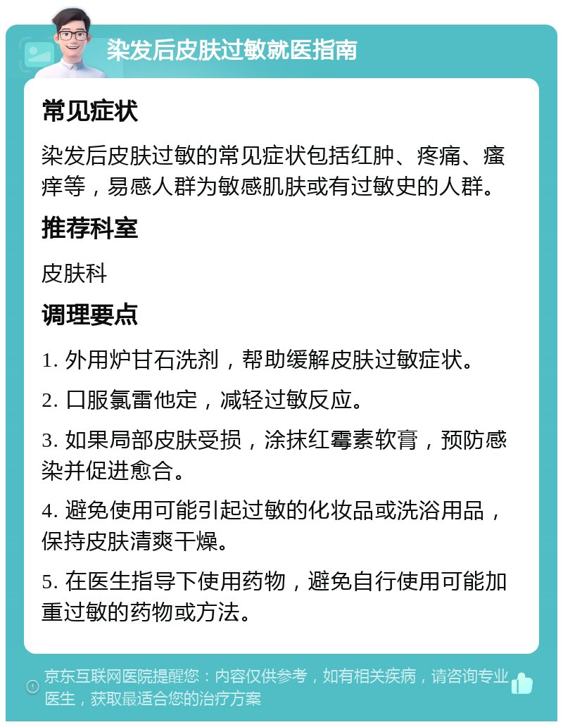 染发后皮肤过敏就医指南 常见症状 染发后皮肤过敏的常见症状包括红肿、疼痛、瘙痒等，易感人群为敏感肌肤或有过敏史的人群。 推荐科室 皮肤科 调理要点 1. 外用炉甘石洗剂，帮助缓解皮肤过敏症状。 2. 口服氯雷他定，减轻过敏反应。 3. 如果局部皮肤受损，涂抹红霉素软膏，预防感染并促进愈合。 4. 避免使用可能引起过敏的化妆品或洗浴用品，保持皮肤清爽干燥。 5. 在医生指导下使用药物，避免自行使用可能加重过敏的药物或方法。