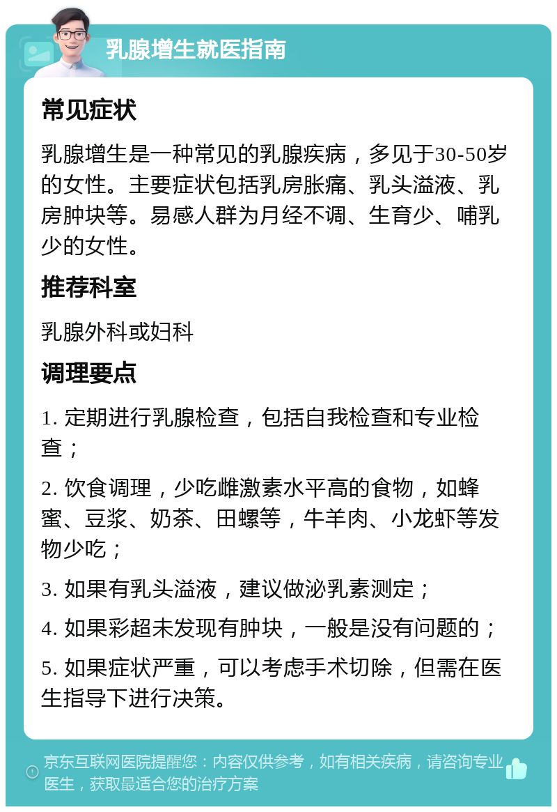 乳腺增生就医指南 常见症状 乳腺增生是一种常见的乳腺疾病，多见于30-50岁的女性。主要症状包括乳房胀痛、乳头溢液、乳房肿块等。易感人群为月经不调、生育少、哺乳少的女性。 推荐科室 乳腺外科或妇科 调理要点 1. 定期进行乳腺检查，包括自我检查和专业检查； 2. 饮食调理，少吃雌激素水平高的食物，如蜂蜜、豆浆、奶茶、田螺等，牛羊肉、小龙虾等发物少吃； 3. 如果有乳头溢液，建议做泌乳素测定； 4. 如果彩超未发现有肿块，一般是没有问题的； 5. 如果症状严重，可以考虑手术切除，但需在医生指导下进行决策。