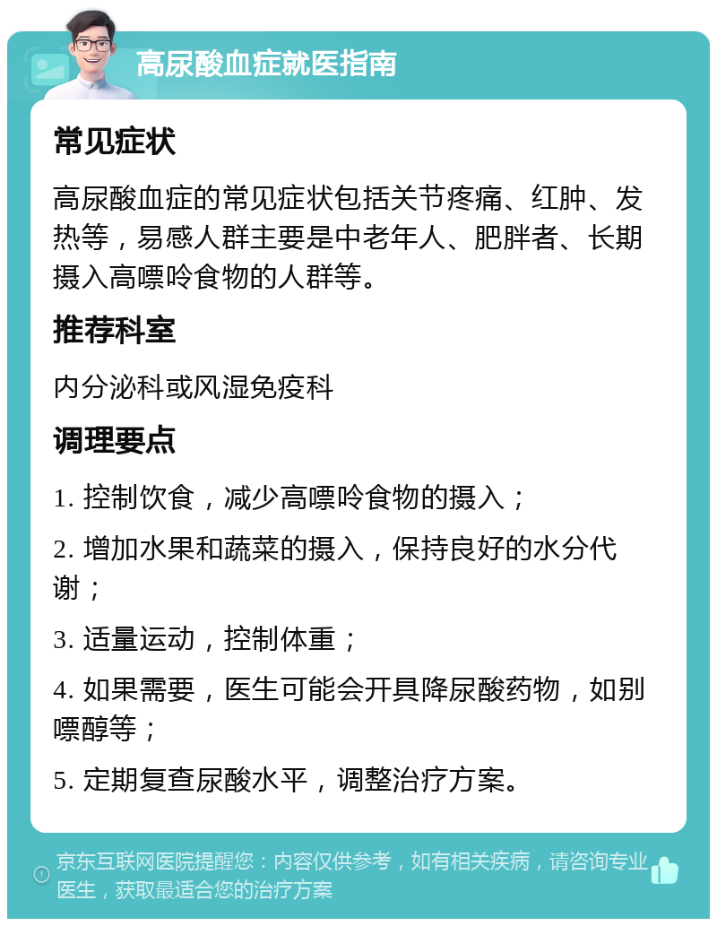 高尿酸血症就医指南 常见症状 高尿酸血症的常见症状包括关节疼痛、红肿、发热等，易感人群主要是中老年人、肥胖者、长期摄入高嘌呤食物的人群等。 推荐科室 内分泌科或风湿免疫科 调理要点 1. 控制饮食，减少高嘌呤食物的摄入； 2. 增加水果和蔬菜的摄入，保持良好的水分代谢； 3. 适量运动，控制体重； 4. 如果需要，医生可能会开具降尿酸药物，如别嘌醇等； 5. 定期复查尿酸水平，调整治疗方案。