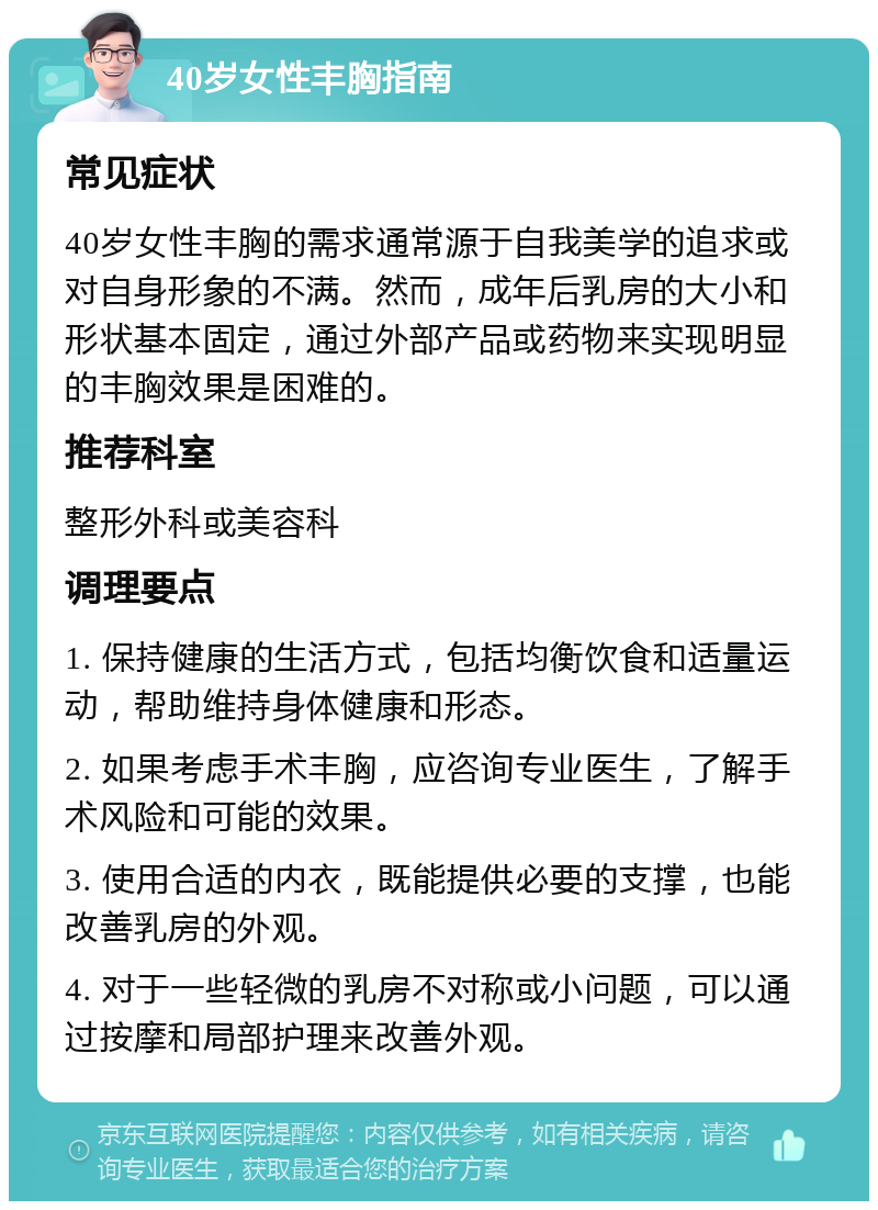 40岁女性丰胸指南 常见症状 40岁女性丰胸的需求通常源于自我美学的追求或对自身形象的不满。然而，成年后乳房的大小和形状基本固定，通过外部产品或药物来实现明显的丰胸效果是困难的。 推荐科室 整形外科或美容科 调理要点 1. 保持健康的生活方式，包括均衡饮食和适量运动，帮助维持身体健康和形态。 2. 如果考虑手术丰胸，应咨询专业医生，了解手术风险和可能的效果。 3. 使用合适的内衣，既能提供必要的支撑，也能改善乳房的外观。 4. 对于一些轻微的乳房不对称或小问题，可以通过按摩和局部护理来改善外观。