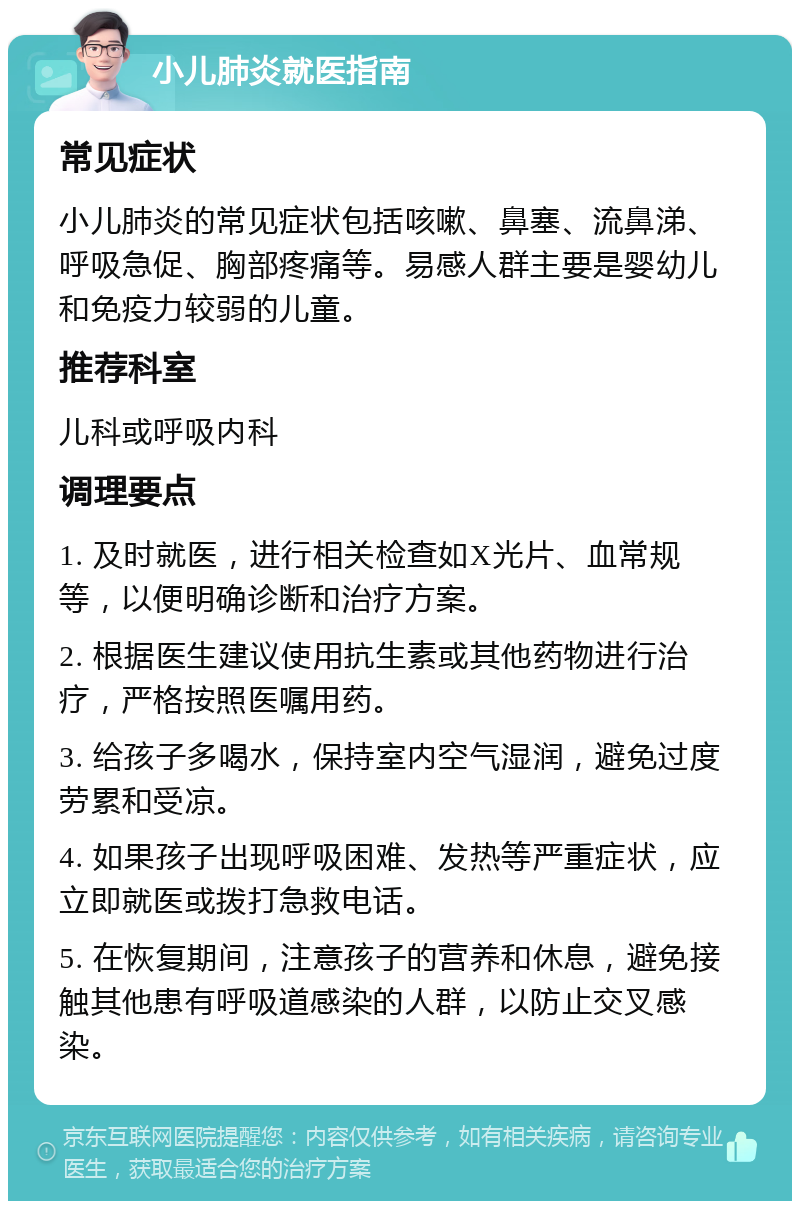 小儿肺炎就医指南 常见症状 小儿肺炎的常见症状包括咳嗽、鼻塞、流鼻涕、呼吸急促、胸部疼痛等。易感人群主要是婴幼儿和免疫力较弱的儿童。 推荐科室 儿科或呼吸内科 调理要点 1. 及时就医，进行相关检查如X光片、血常规等，以便明确诊断和治疗方案。 2. 根据医生建议使用抗生素或其他药物进行治疗，严格按照医嘱用药。 3. 给孩子多喝水，保持室内空气湿润，避免过度劳累和受凉。 4. 如果孩子出现呼吸困难、发热等严重症状，应立即就医或拨打急救电话。 5. 在恢复期间，注意孩子的营养和休息，避免接触其他患有呼吸道感染的人群，以防止交叉感染。