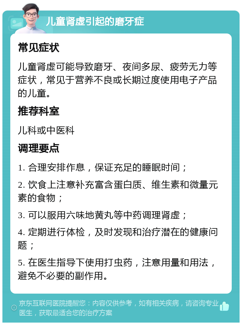 儿童肾虚引起的磨牙症 常见症状 儿童肾虚可能导致磨牙、夜间多尿、疲劳无力等症状，常见于营养不良或长期过度使用电子产品的儿童。 推荐科室 儿科或中医科 调理要点 1. 合理安排作息，保证充足的睡眠时间； 2. 饮食上注意补充富含蛋白质、维生素和微量元素的食物； 3. 可以服用六味地黄丸等中药调理肾虚； 4. 定期进行体检，及时发现和治疗潜在的健康问题； 5. 在医生指导下使用打虫药，注意用量和用法，避免不必要的副作用。