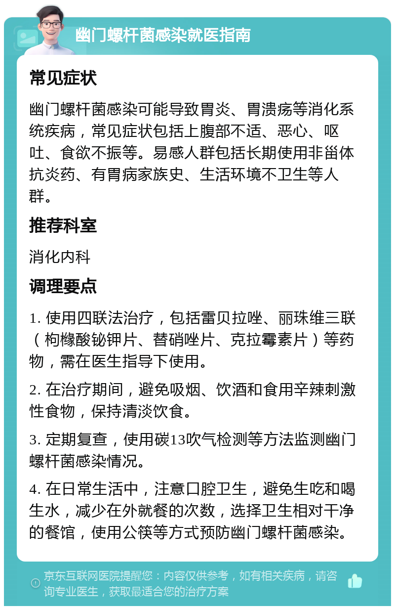 幽门螺杆菌感染就医指南 常见症状 幽门螺杆菌感染可能导致胃炎、胃溃疡等消化系统疾病，常见症状包括上腹部不适、恶心、呕吐、食欲不振等。易感人群包括长期使用非甾体抗炎药、有胃病家族史、生活环境不卫生等人群。 推荐科室 消化内科 调理要点 1. 使用四联法治疗，包括雷贝拉唑、丽珠维三联（枸橼酸铋钾片、替硝唑片、克拉霉素片）等药物，需在医生指导下使用。 2. 在治疗期间，避免吸烟、饮酒和食用辛辣刺激性食物，保持清淡饮食。 3. 定期复查，使用碳13吹气检测等方法监测幽门螺杆菌感染情况。 4. 在日常生活中，注意口腔卫生，避免生吃和喝生水，减少在外就餐的次数，选择卫生相对干净的餐馆，使用公筷等方式预防幽门螺杆菌感染。