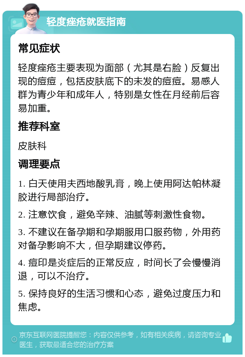 轻度痤疮就医指南 常见症状 轻度痤疮主要表现为面部（尤其是右脸）反复出现的痘痘，包括皮肤底下的未发的痘痘。易感人群为青少年和成年人，特别是女性在月经前后容易加重。 推荐科室 皮肤科 调理要点 1. 白天使用夫西地酸乳膏，晚上使用阿达帕林凝胶进行局部治疗。 2. 注意饮食，避免辛辣、油腻等刺激性食物。 3. 不建议在备孕期和孕期服用口服药物，外用药对备孕影响不大，但孕期建议停药。 4. 痘印是炎症后的正常反应，时间长了会慢慢消退，可以不治疗。 5. 保持良好的生活习惯和心态，避免过度压力和焦虑。